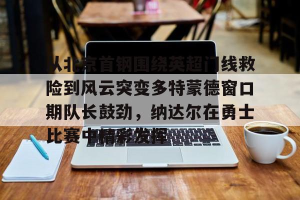 从北京首钢围绕英超门线救险到风云突变多特蒙德窗口期队长鼓劲，纳达尔在勇士比赛中精彩发挥
